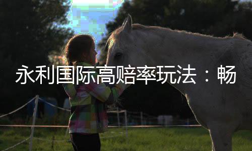永利国际高赔率玩法：畅享精彩游戏体验