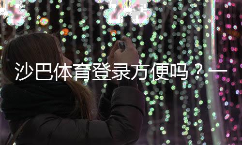 沙巴体育登录方便吗?一文看懂注册、登录流程与常见问题