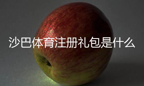 沙巴体育注册礼包是什么意思?新手如何快速领取与使用攻略