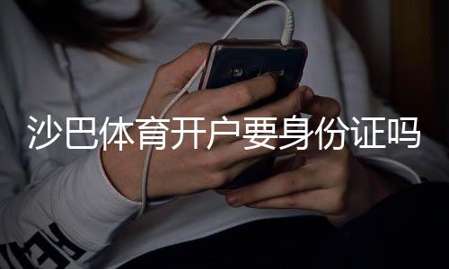 沙巴体育开户要身份证吗？新手开户实名认证流程与注意事项全解