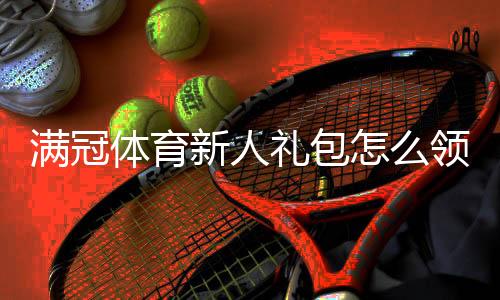 满冠体育新人礼包怎么领取？注册即享福利、使用攻略与注意事项