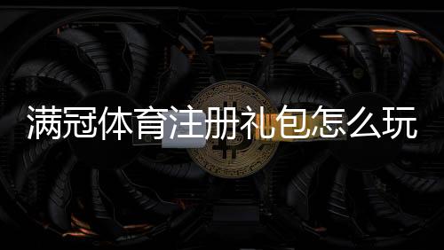 满冠体育注册礼包怎么玩?2026最新领取攻略、注册流程与优惠条件全解析