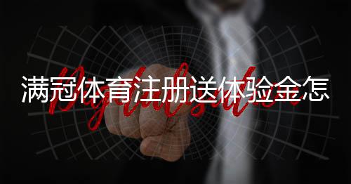 满冠体育注册送体验金怎么领？新手注册领取教程、体验金使用与提现规则详解
