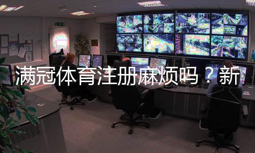 满冠体育注册麻烦吗?新手注册流程图解与常见问题快速解决