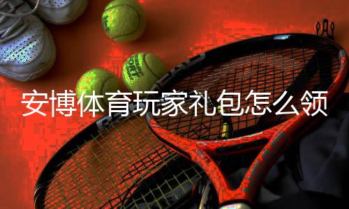 安博体育玩家礼包怎么领取?新手必看:礼包内容、激活与使用攻略