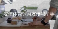 安博体育登录方便吗？手机与电脑版快速登录教程+常见问题与安全提示