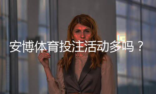 安博体育投注活动多吗？优惠类型、发放频率与领取攻略一目了然