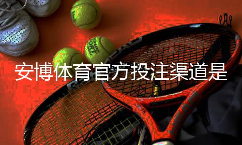 安博体育官方投注渠道是什么？官网入口、注册充值与安全防骗全攻略