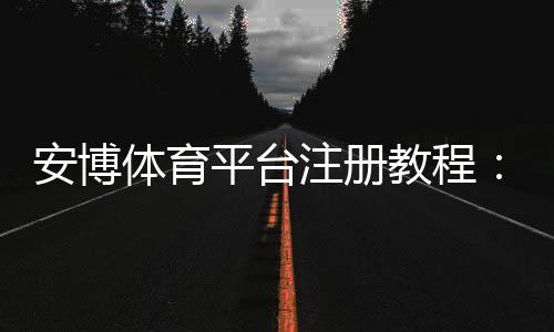安博体育平台注册教程:新手快速开户、实名认证与常见问题详解