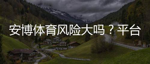 安博体育风险大吗?平台安全性、提现与用户评价全方位解析