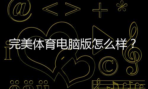 完美体育电脑版怎么样?下载安装、功能体验与优缺点全面评测