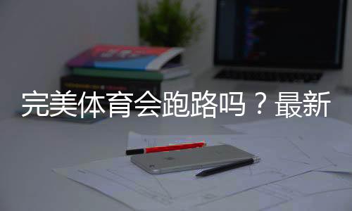 完美体育会跑路吗？最新信誉评估与用户维权全攻略
