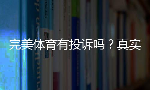 完美体育有投诉吗?真实用户反馈、常见问题与投诉维权全解析