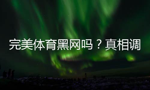 完美体育黑网吗？真相调查与防骗识别全攻略