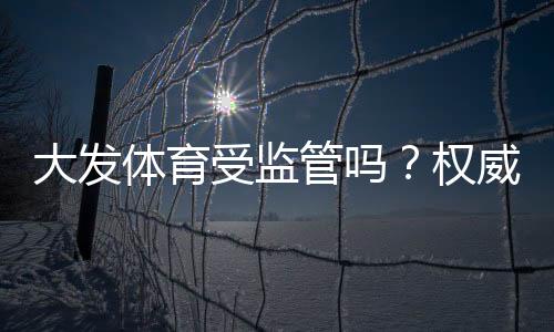 大发体育受监管吗？权威监管机构、合规性与用户安全风险全解析