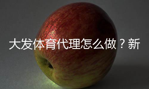 大发体育代理怎么做?新手开代理全流程与推广运营实战指南