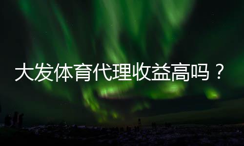 大发体育代理收益高吗？真实佣金拆解、影响因素与提升盈利策略