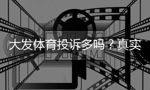 大发体育投诉多吗?真实用户投诉统计、处理流程与维权指南