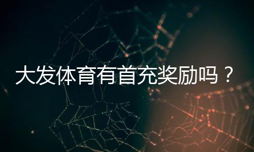 大发体育有首充奖励吗?首充优惠领取条件、步骤与注意事项全解析