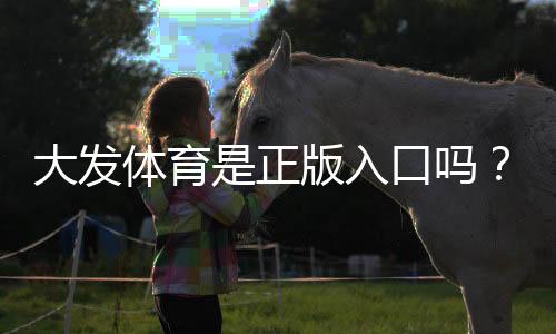 大发体育是正版入口吗？官方认证、真伪辨别与安全访问全解析