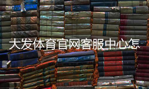 大发体育官网客服中心怎么联系客服？联系方式、在线服务与常见问题全面解析
