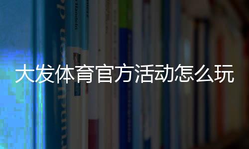 大发体育官方活动怎么玩?最新优惠、参与规则与领取攻略