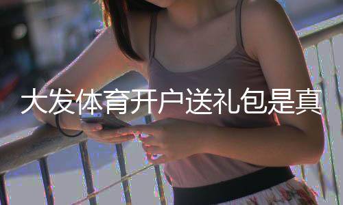 大发体育开户送礼包是真的吗?注册领取攻略、礼包内容与安全注意事项