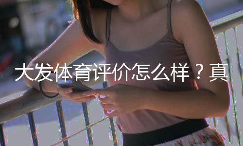 大发体育评价怎么样?真实用户口碑与平台安全、提现速度全面解析
