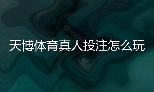 天博体育真人投注怎么玩?新手入门、玩法规则与投注技巧全面解析