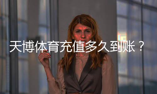 天博体育充值多久到账？最快到账时间、常见延迟原因与解决办法