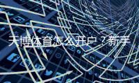 天博体育怎么开户？新手图文教程：手机注册、实名认证与充值全流程