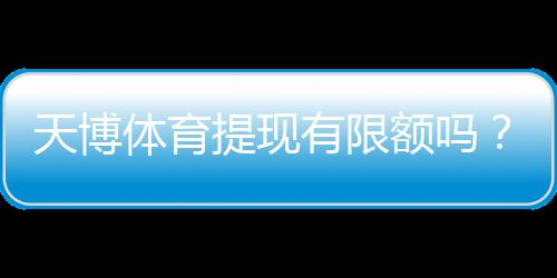 天博体育提现有限额吗?提现限额、手续费与到账时间全面解析