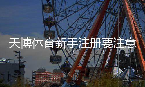 天博体育新手注册要注意什么?注册步骤、实名认证与防骗安全全解析