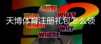 天博体育注册礼包怎么领取？新手注册流程、礼包内容与注意事项详解