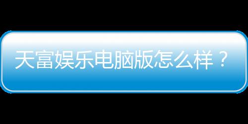 天富娱乐电脑版怎么样？资深玩家体验评测与实战技巧分享
