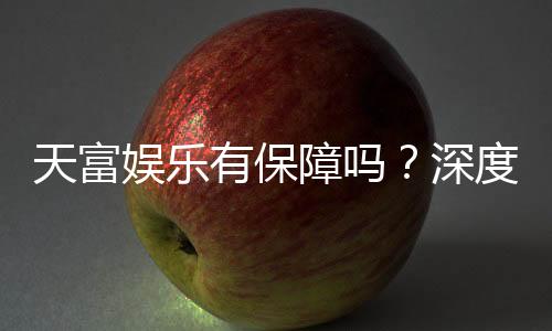 天富娱乐有保障吗?深度解析平台安全性与玩家真实体验