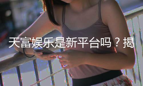 天富娱乐是新平台吗?揭秘其背景与玩家真实体验