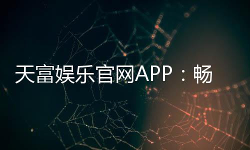 天富娱乐官网APP：畅享顶级棋牌电游的尊贵体验