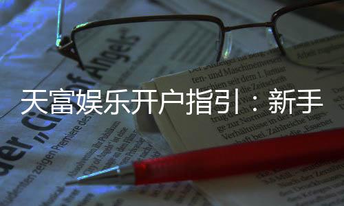天富娱乐开户指引：新手必看的快速注册与首存攻略