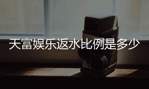 天富娱乐返水比例是多少?揭秘高返水福利与实战技巧