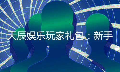 天辰娱乐玩家礼包:新手必领的豪华福利与实战技巧