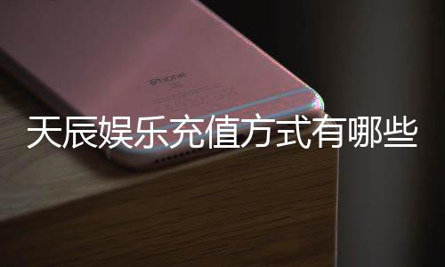 天辰娱乐充值方式有哪些?详解多种便捷充值渠道及到账时间
