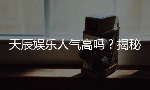 天辰娱乐人气高吗？揭秘其火爆原因与玩家真实评价