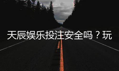 天辰娱乐投注安全吗？玩家真实体验与平台风险解析