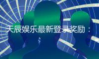 天辰娱乐最新登录奖励：新人专享豪礼与首存福利大揭秘