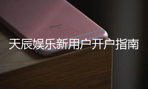 天辰娱乐新用户开户指南:轻松注册享首存优惠与新手礼包