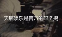 天辰娱乐是官方的吗？揭秘平台背景与安全认证详情