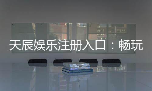 天辰娱乐注册入口:畅玩棋牌娱乐与电子游艺的最佳选择