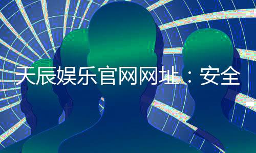 天辰娱乐官网网址:安全可靠的棋牌娱乐平台推荐