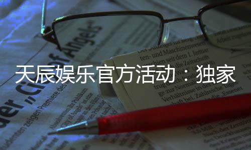 天辰娱乐官方活动：独家福利与精彩赛事等你参与